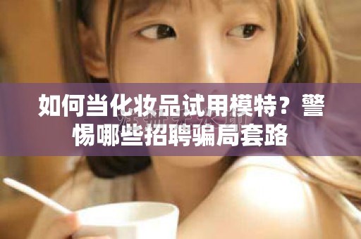 全国如何当化妆品试用模特？警惕哪些招聘骗局套路